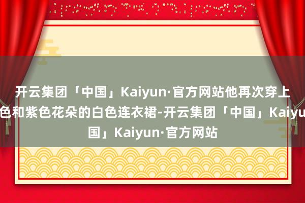 开云集团「中国」Kaiyun·官方网站他再次穿上那件印有绿色和紫色花朵的白色连衣裙-开云集团「中国」Kaiyun·官方网站