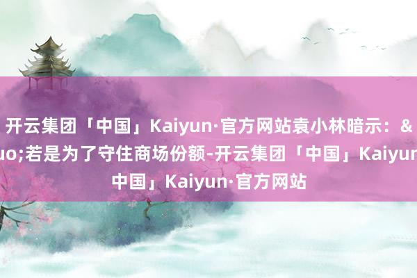 开云集团「中国」Kaiyun·官方网站袁小林暗示：&ldquo;若是为了守住商场份额-开云集团「中国」Kaiyun·官方网站