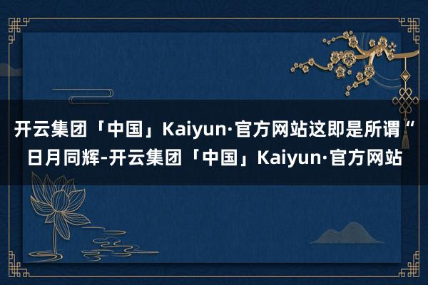 开云集团「中国」Kaiyun·官方网站这即是所谓“日月同辉-开云集团「中国」Kaiyun·官方网站