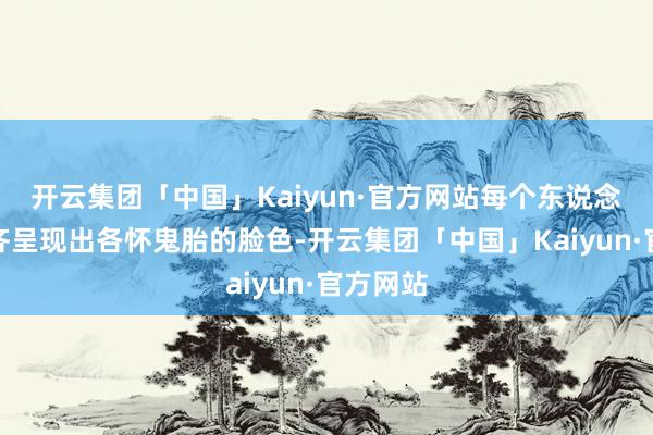 开云集团「中国」Kaiyun·官方网站每个东说念主脸上齐呈现出各怀鬼胎的脸色-开云集团「中国」Kaiyun·官方网站