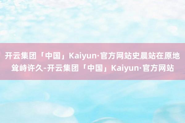 开云集团「中国」Kaiyun·官方网站史晨站在原地耸峙许久-开云集团「中国」Kaiyun·官方网站