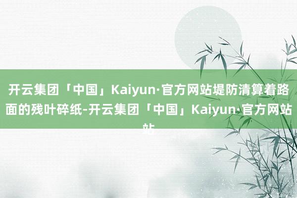 开云集团「中国」Kaiyun·官方网站堤防清算着路面的残叶碎纸-开云集团「中国」Kaiyun·官方网站