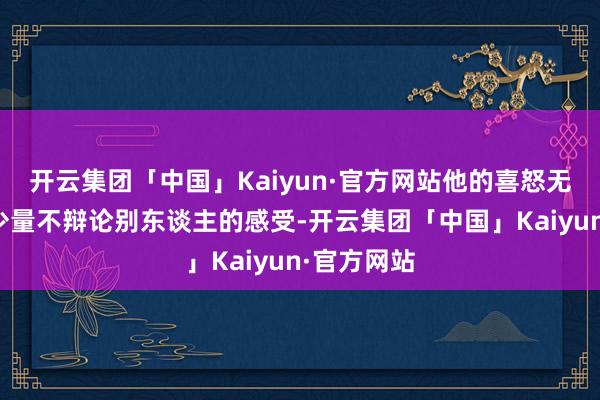 开云集团「中国」Kaiyun·官方网站他的喜怒无常有那么少量不辩论别东谈主的感受-开云集团「中国」Kaiyun·官方网站