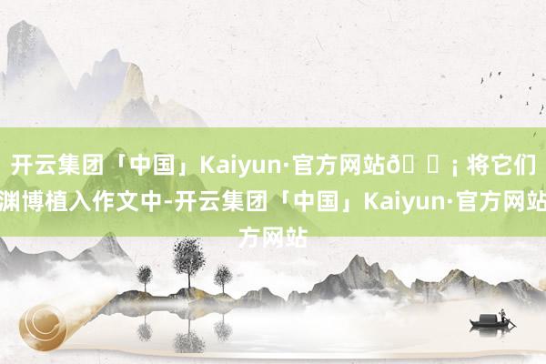 开云集团「中国」Kaiyun·官方网站💡 将它们渊博植入作文中-开云集团「中国」Kaiyun·官方网站