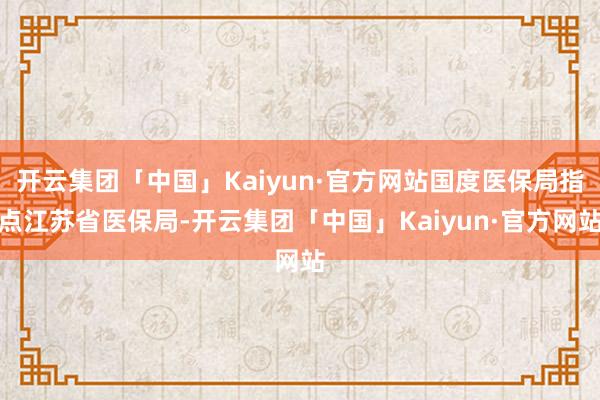 开云集团「中国」Kaiyun·官方网站国度医保局指点江苏省医保局-开云集团「中国」Kaiyun·官方网站