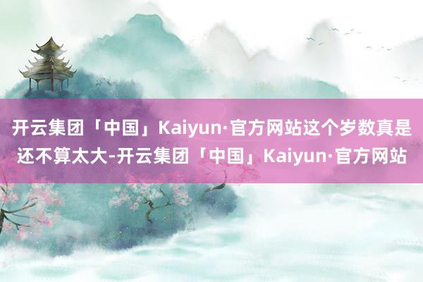 开云集团「中国」Kaiyun·官方网站这个岁数真是还不算太大-开云集团「中国」Kaiyun·官方网站