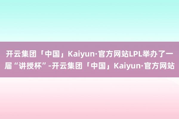 开云集团「中国」Kaiyun·官方网站LPL举办了一届“讲授杯”-开云集团「中国」Kaiyun·官方网站