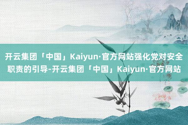 开云集团「中国」Kaiyun·官方网站强化党对安全职责的引导-开云集团「中国」Kaiyun·官方网站