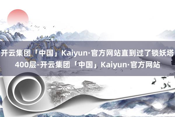 开云集团「中国」Kaiyun·官方网站直到过了锁妖塔400层-开云集团「中国」Kaiyun·官方网站