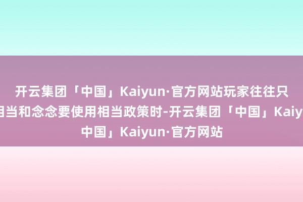 开云集团「中国」Kaiyun·官方网站玩家往往只在舆图相比相当和念念要使用相当政策时-开云集团「中国」Kaiyun·官方网站