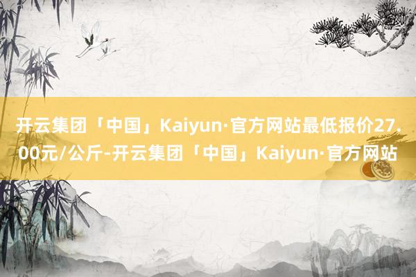 开云集团「中国」Kaiyun·官方网站最低报价27.00元/公斤-开云集团「中国」Kaiyun·官方网站