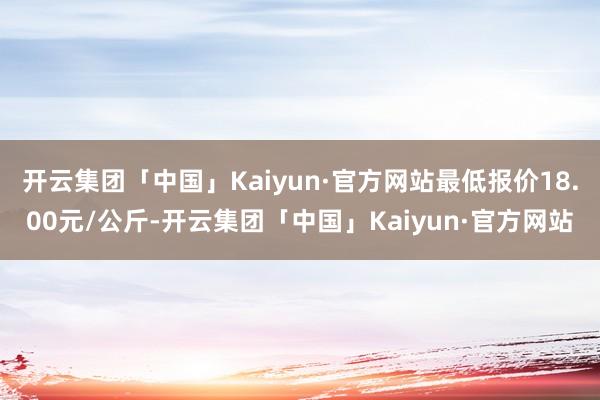 开云集团「中国」Kaiyun·官方网站最低报价18.00元/公斤-开云集团「中国」Kaiyun·官方网站