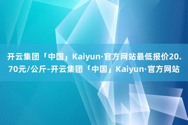 开云集团「中国」Kaiyun·官方网站最低报价20.70元/公斤-开云集团「中国」Kaiyun·官方网站