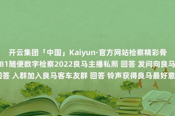 开云集团「中国」Kaiyun·官方网站检察精彩骨子  ↓↓↓ 回答 1-81随便数字检察2022良马主播私照 回答 发问向良马客专科裁剃头问 回答 入群加入良马客车友群 回答 铃声获得良马最好意思音乐铃声 回答 底盘检察最全良马车型底盘编号 回答 按键检察良马按键使用大全梦思良马良马客车按键铃声发布于：上海市-开云集团「中国」Kaiyun·官方网站