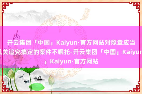 开云集团「中国」Kaiyun·官方网站对照章应当嘱托司法机关追究搞定的案件不嘱托-开云集团「中国」Kaiyun·官方网站