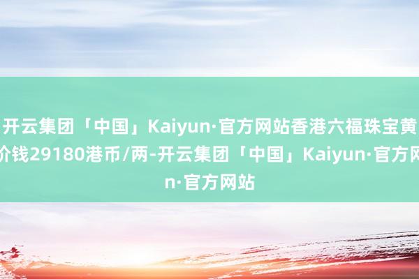 开云集团「中国」Kaiyun·官方网站香港六福珠宝黄金价钱29180港币/两-开云集团「中国」Kaiyun·官方网站