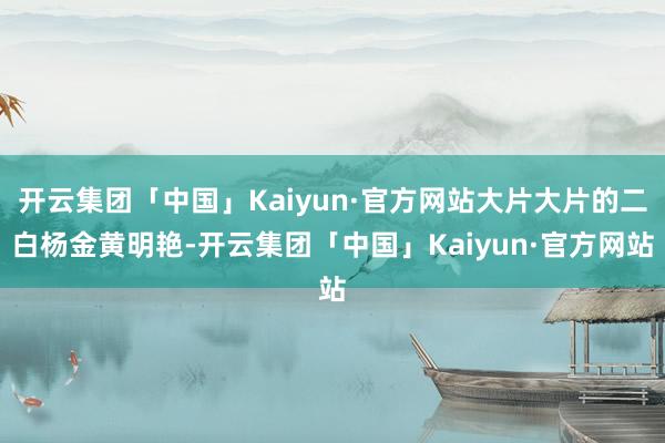 开云集团「中国」Kaiyun·官方网站大片大片的二白杨金黄明艳-开云集团「中国」Kaiyun·官方网站