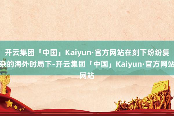 开云集团「中国」Kaiyun·官方网站在刻下纷纷复杂的海外时局下-开云集团「中国」Kaiyun·官方网站