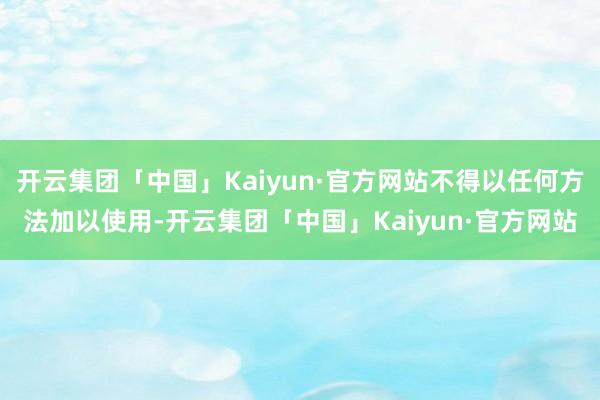 开云集团「中国」Kaiyun·官方网站不得以任何方法加以使用-开云集团「中国」Kaiyun·官方网站