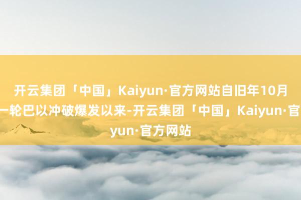 开云集团「中国」Kaiyun·官方网站自旧年10月7日新一轮巴以冲破爆发以来-开云集团「中国」Kaiyun·官方网站