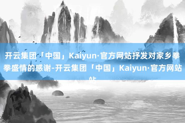 开云集团「中国」Kaiyun·官方网站抒发对家乡拳拳盛情的感谢-开云集团「中国」Kaiyun·官方网站