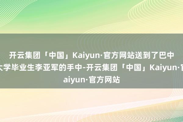 开云集团「中国」Kaiyun·官方网站送到了巴中籍复旦大学毕业生李亚军的手中-开云集团「中国」Kaiyun·官方网站