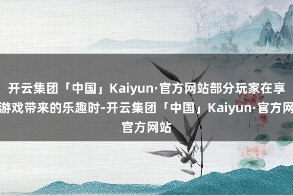 开云集团「中国」Kaiyun·官方网站部分玩家在享受游戏带来的乐趣时-开云集团「中国」Kaiyun·官方网站