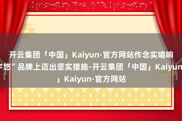 开云集团「中国」Kaiyun·官方网站作念实唱响“庐山寰宇悠”品牌上迈出坚实措施-开云集团「中国」Kaiyun·官方网站