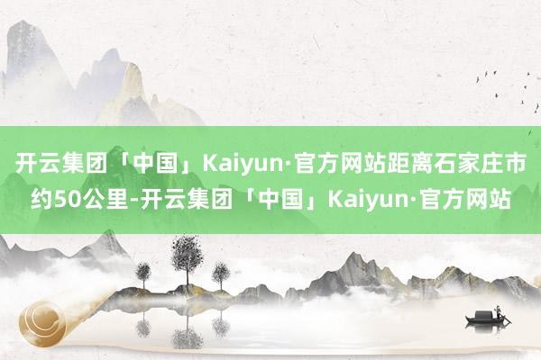 开云集团「中国」Kaiyun·官方网站距离石家庄市约50公里-开云集团「中国」Kaiyun·官方网站