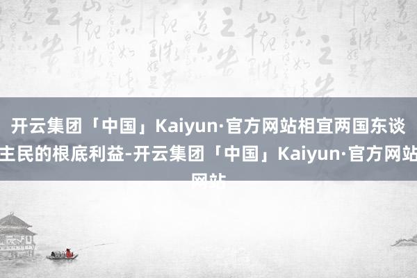 开云集团「中国」Kaiyun·官方网站相宜两国东谈主民的根底利益-开云集团「中国」Kaiyun·官方网站