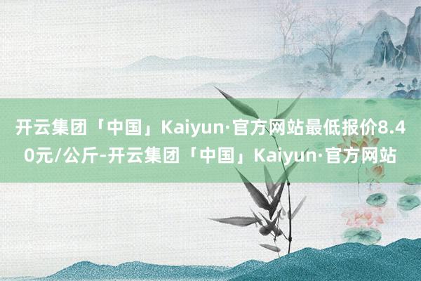 开云集团「中国」Kaiyun·官方网站最低报价8.40元/公斤-开云集团「中国」Kaiyun·官方网站