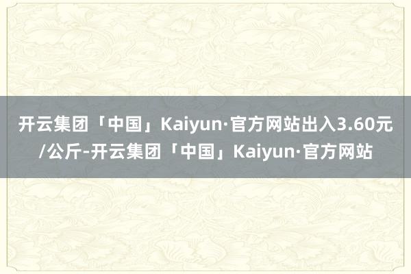 开云集团「中国」Kaiyun·官方网站出入3.60元/公斤-开云集团「中国」Kaiyun·官方网站