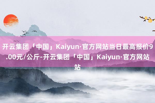 开云集团「中国」Kaiyun·官方网站当日最高报价9.00元/公斤-开云集团「中国」Kaiyun·官方网站