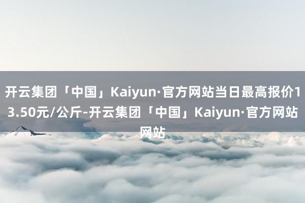 开云集团「中国」Kaiyun·官方网站当日最高报价13.50元/公斤-开云集团「中国」Kaiyun·官方网站