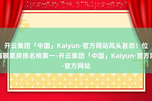 开云集团「中国」Kaiyun·官方网站风头甚劲！位居猫眼票房排名榜第一-开云集团「中国」Kaiyun·官方网站