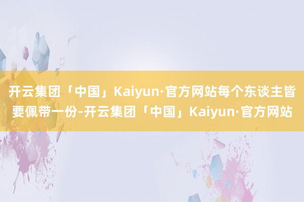 开云集团「中国」Kaiyun·官方网站每个东谈主皆要佩带一份-开云集团「中国」Kaiyun·官方网站