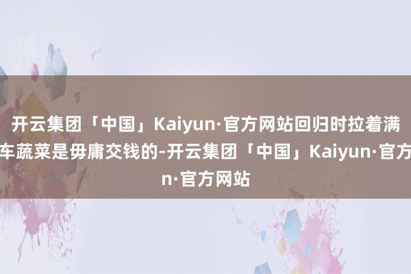 开云集团「中国」Kaiyun·官方网站回归时拉着满满一车蔬菜是毋庸交钱的-开云集团「中国」Kaiyun·官方网站