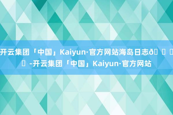 开云集团「中国」Kaiyun·官方网站海岛日志🏝️-开云集团「中国」Kaiyun·官方网站