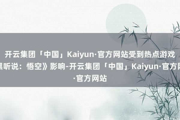 开云集团「中国」Kaiyun·官方网站受到热点游戏《黑听说：悟空》影响-开云集团「中国」Kaiyun·官方网站