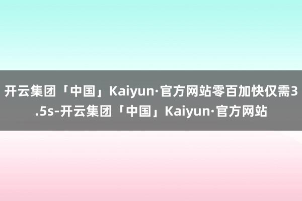 开云集团「中国」Kaiyun·官方网站零百加快仅需3.5s-开云集团「中国」Kaiyun·官方网站