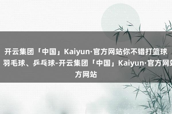 开云集团「中国」Kaiyun·官方网站你不错打篮球、羽毛球、乒乓球-开云集团「中国」Kaiyun·官方网站