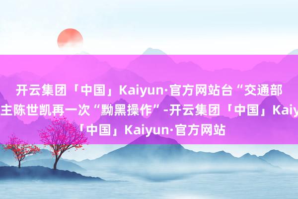 开云集团「中国」Kaiyun·官方网站台“交通部门”预防东谈主陈世凯再一次“黝黑操作”-开云集团「中国」Kaiyun·官方网站