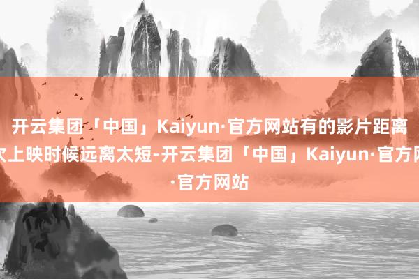 开云集团「中国」Kaiyun·官方网站有的影片距离前次上映时候远离太短-开云集团「中国」Kaiyun·官方网站