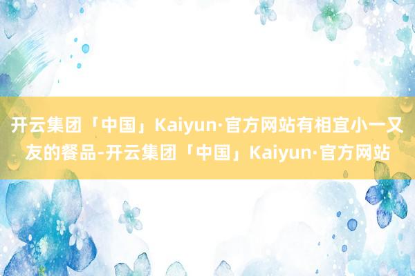 开云集团「中国」Kaiyun·官方网站有相宜小一又友的餐品-开云集团「中国」Kaiyun·官方网站