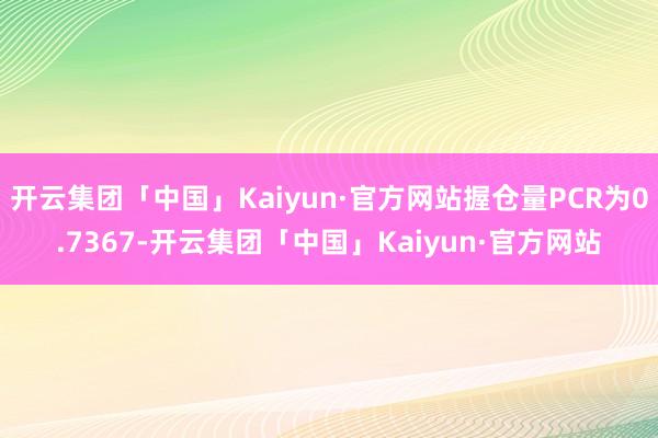 开云集团「中国」Kaiyun·官方网站握仓量PCR为0.7367-开云集团「中国」Kaiyun·官方网站