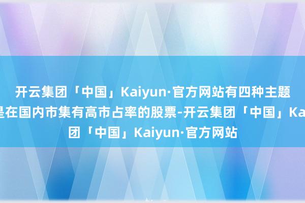 开云集团「中国」Kaiyun·官方网站有四种主题值得存眷：一是在国内市集有高市占率的股票-开云集团「中国」Kaiyun·官方网站