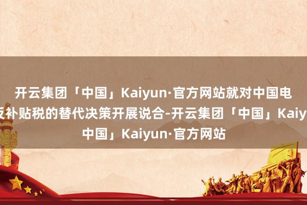 开云集团「中国」Kaiyun·官方网站就对中国电动汽车加征反补贴税的替代决策开展说合-开云集团「中国」Kaiyun·官方网站