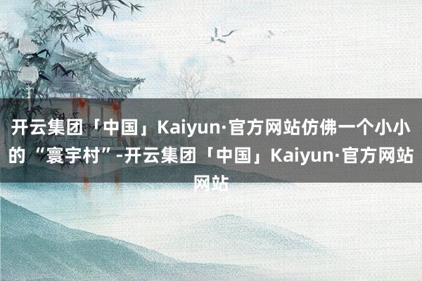 开云集团「中国」Kaiyun·官方网站仿佛一个小小的 “寰宇村”-开云集团「中国」Kaiyun·官方网站