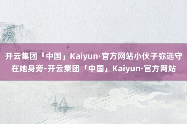 开云集团「中国」Kaiyun·官方网站小伙子弥远守在她身旁-开云集团「中国」Kaiyun·官方网站