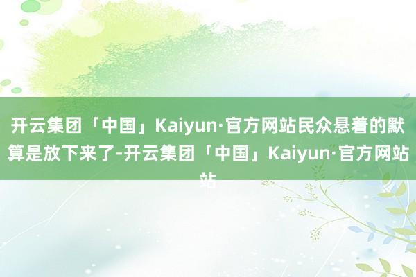 开云集团「中国」Kaiyun·官方网站民众悬着的默算是放下来了-开云集团「中国」Kaiyun·官方网站